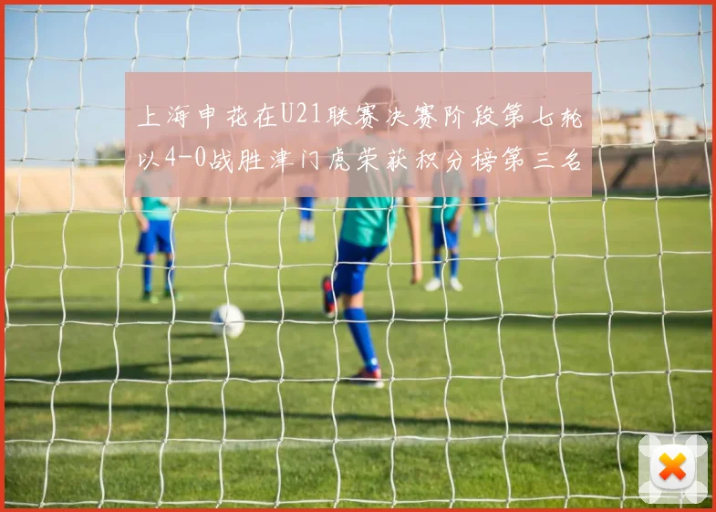 上海申花在U21联赛决赛阶段第七轮以4-0战胜津门虎荣获积分榜第三名
