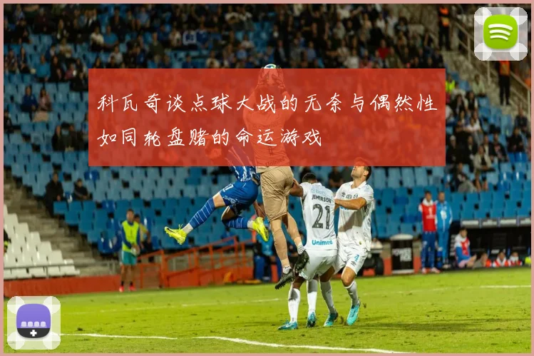 科瓦奇谈点球大战的无奈与偶然性如同轮盘赌的命运游戏