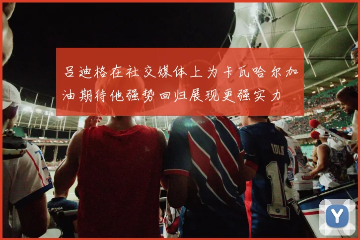 吕迪格在社交媒体上为卡瓦哈尔加油期待他强势回归展现更强实力