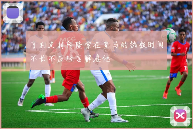 亨利支持阿隆索在皇马的执教时间不长不应轻言解雇他