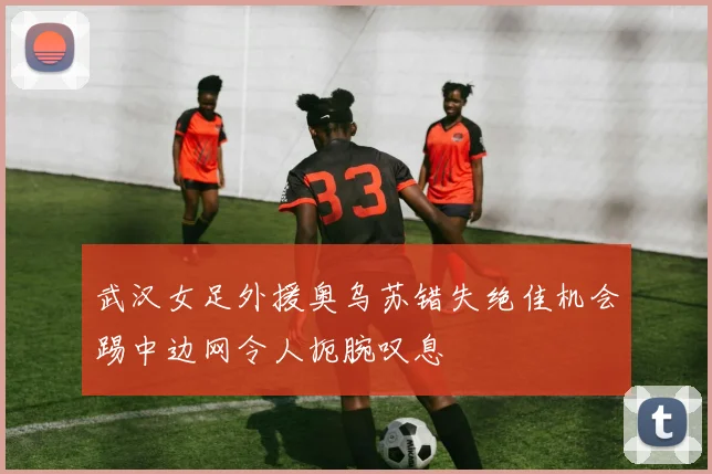 武汉女足外援奥乌苏错失绝佳机会踢中边网令人扼腕叹息
