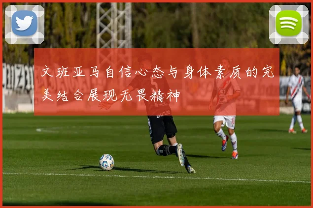 文班亚马自信心态与身体素质的完美结合展现无畏精神