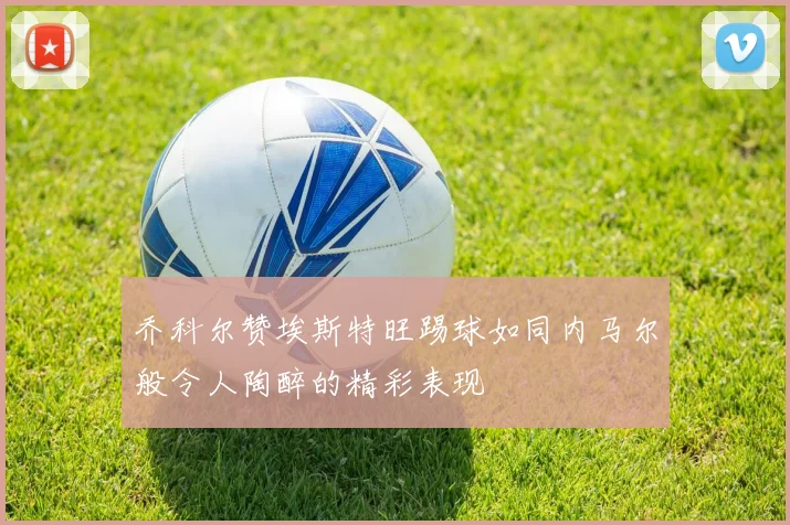 乔科尔赞埃斯特旺踢球如同内马尔般令人陶醉的精彩表现