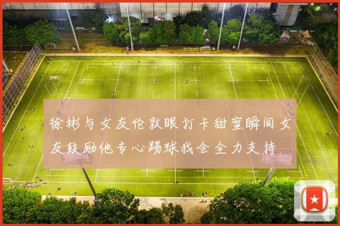 徐彬与女友伦敦眼打卡甜蜜瞬间女友鼓励他专心踢球我会全力支持