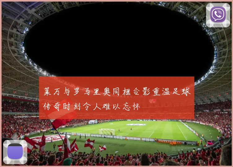 莱万与罗马里奥同框合影重温足球传奇时刻令人难以忘怀