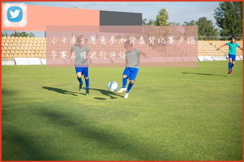 小卡表示愿意参加背靠背比赛卢指导赛后将进行评估