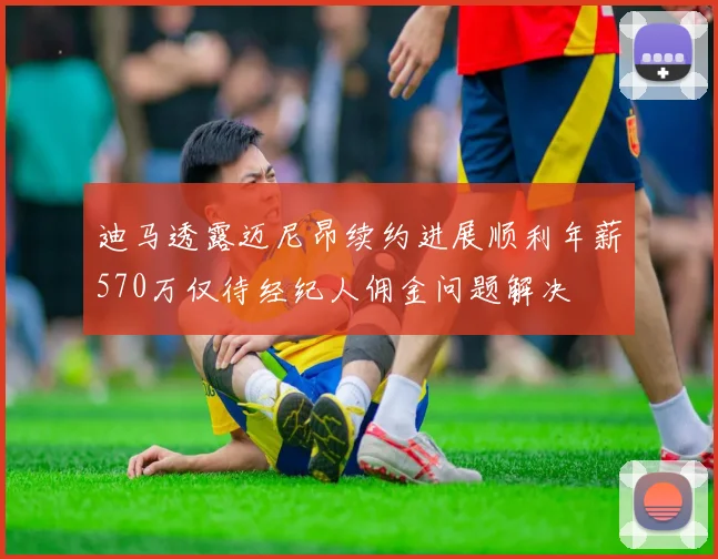 迪马透露迈尼昂续约进展顺利年薪570万仅待经纪人佣金问题解决