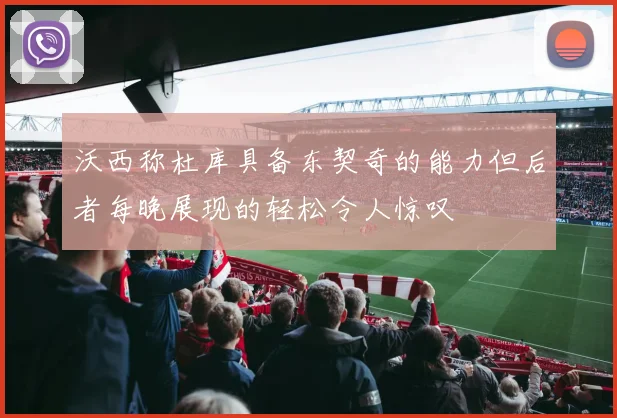 沃西称杜库具备东契奇的能力但后者每晚展现的轻松令人惊叹
