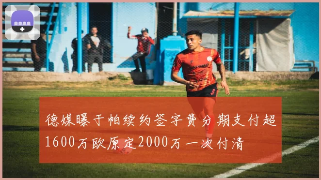德媒曝于帕续约签字费分期支付超1600万欧原定2000万一次付清