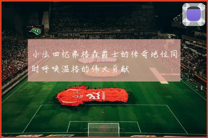 小法回忆弗格森爵士的传奇地位同时呼唤温格的伟大贡献