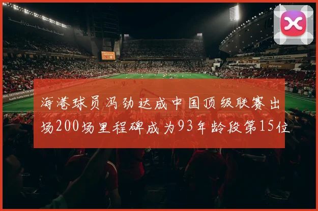 海港球员冯劲达成中国顶级联赛出场200场里程碑成为93年龄段第15位球员