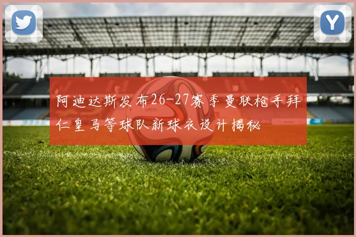 阿迪达斯发布26-27赛季曼联枪手拜仁皇马等球队新球衣设计揭秘