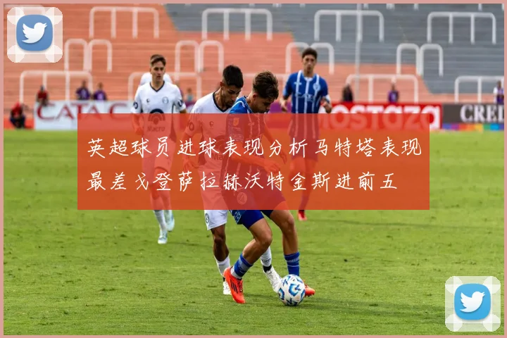 英超球员进球表现分析马特塔表现最差戈登萨拉赫沃特金斯进前五