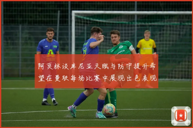 阿莫林谈库尼亚天赋与防守提升希望在曼联每场比赛中展现出色表现