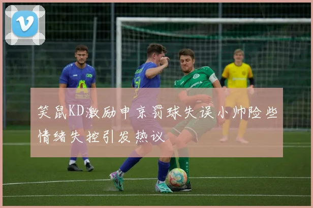 笑鼠KD激励申京罚球失误小帅险些情绪失控引发热议