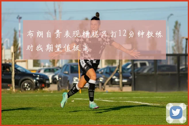 布朗自责表现糟糕只打12分钟教练对我期望值极高