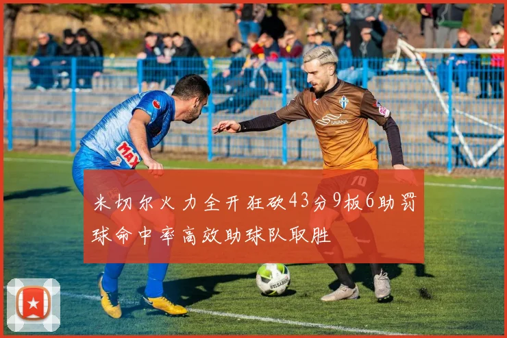 米切尔火力全开狂砍43分9板6助罚球命中率高效助球队取胜