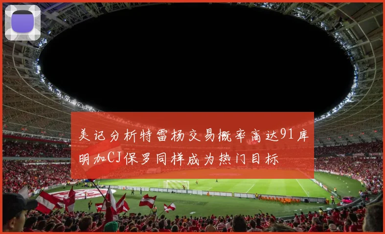 美记分析特雷杨交易概率高达91库明加CJ保罗同样成为热门目标