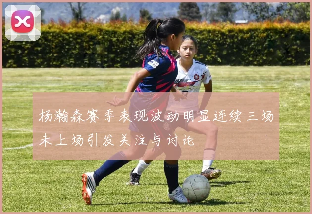 杨瀚森赛季表现波动明显连续三场未上场引发关注与讨论