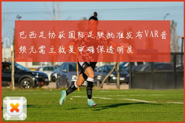 巴西足协获国际足联批准发布VAR音频无需主裁复审确保透明度