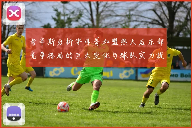 考辛斯分析字母哥加盟热火后东部竞争格局的巨大变化与球队实力提升