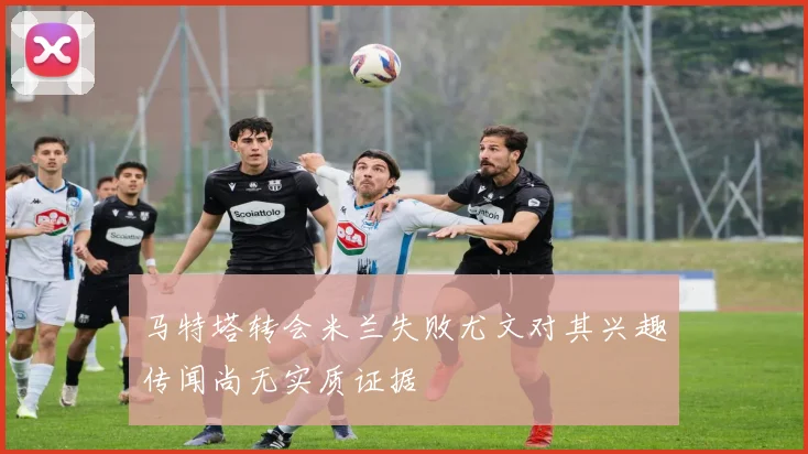 马特塔转会米兰失败尤文对其兴趣传闻尚无实质证据