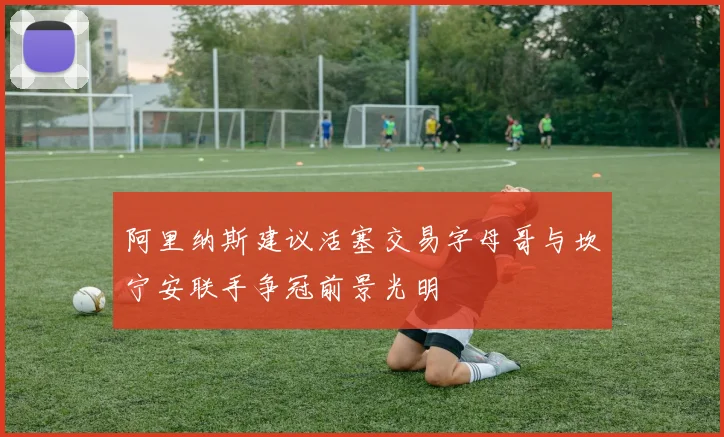 阿里纳斯建议活塞交易字母哥与坎宁安联手争冠前景光明