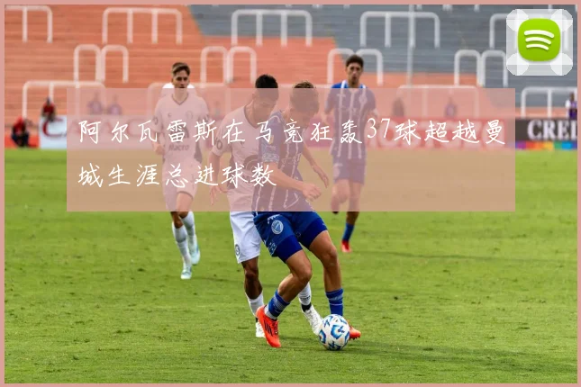 阿尔瓦雷斯在马竞狂轰37球超越曼城生涯总进球数