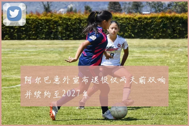 阿尔巴意外宣布退役仅两天前双响并续约至2027年