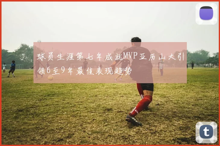 球员生涯第七年成就MVP亚历山大引领6至9年最佳表现趋势