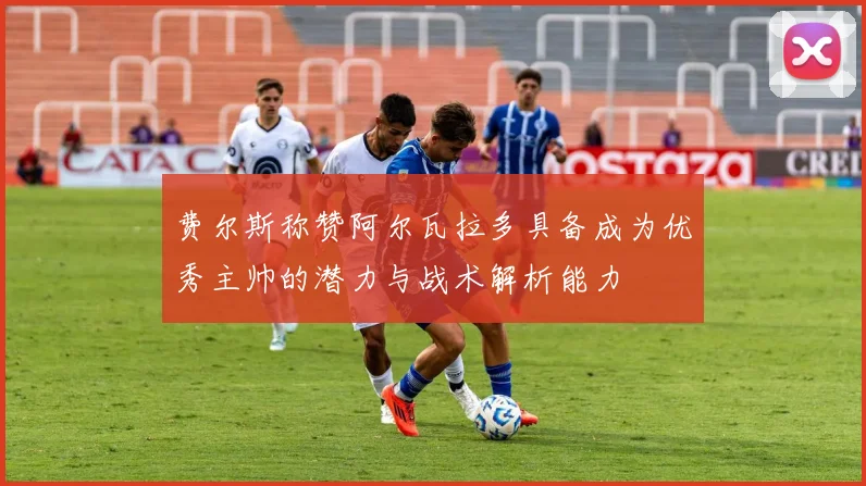 费尔斯称赞阿尔瓦拉多具备成为优秀主帅的潜力与战术解析能力