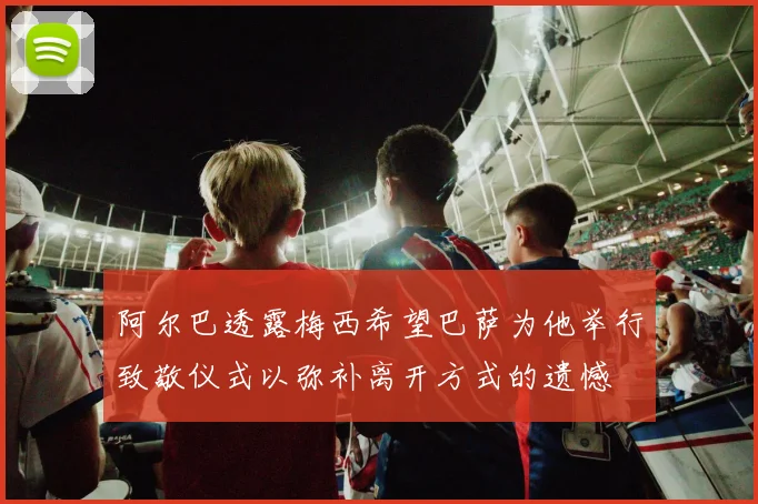 阿尔巴透露梅西希望巴萨为他举行致敬仪式以弥补离开方式的遗憾