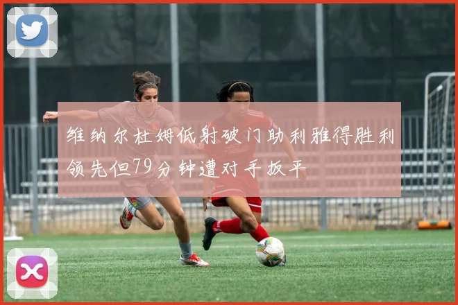 维纳尔杜姆低射破门助利雅得胜利领先但79分钟遭对手扳平
