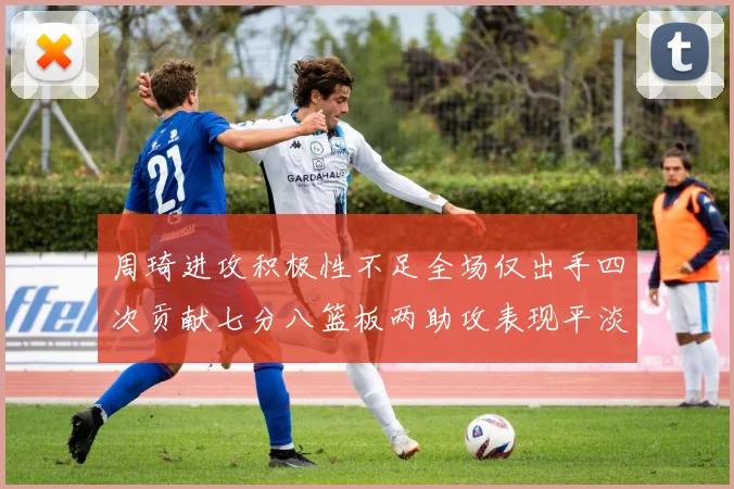 周琦进攻积极性不足全场仅出手四次贡献七分八篮板两助攻表现平淡