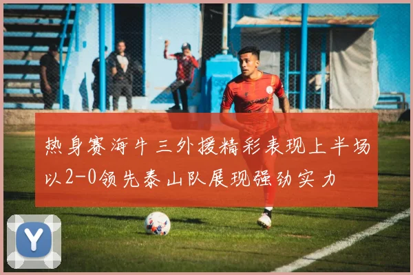 热身赛海牛三外援精彩表现上半场以2-0领先泰山队展现强劲实力