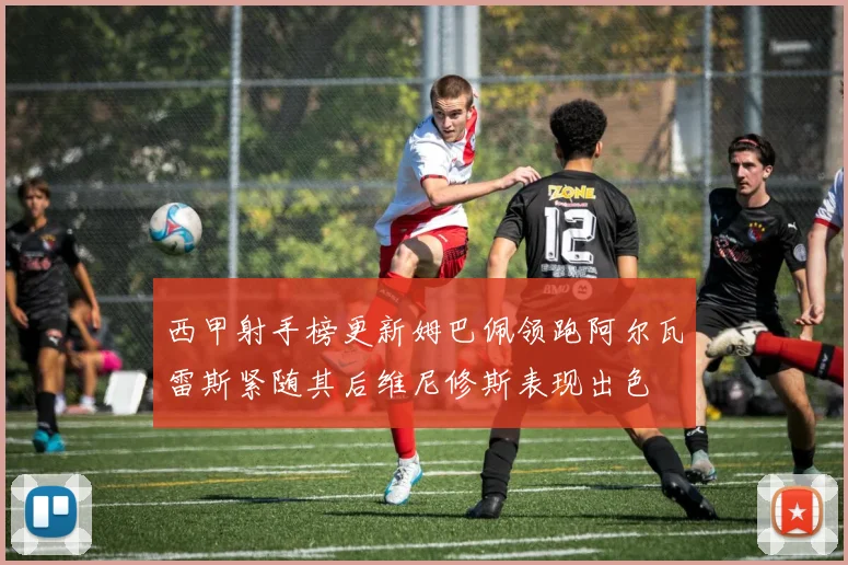 西甲射手榜更新姆巴佩领跑阿尔瓦雷斯紧随其后维尼修斯表现出色