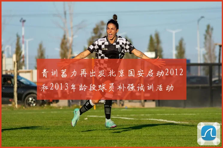 青训蓄力再出发北京国安启动2012和2013年龄段球员补强试训活动