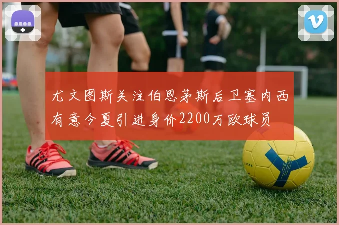 尤文图斯关注伯恩茅斯后卫塞内西有意今夏引进身价2200万欧球员