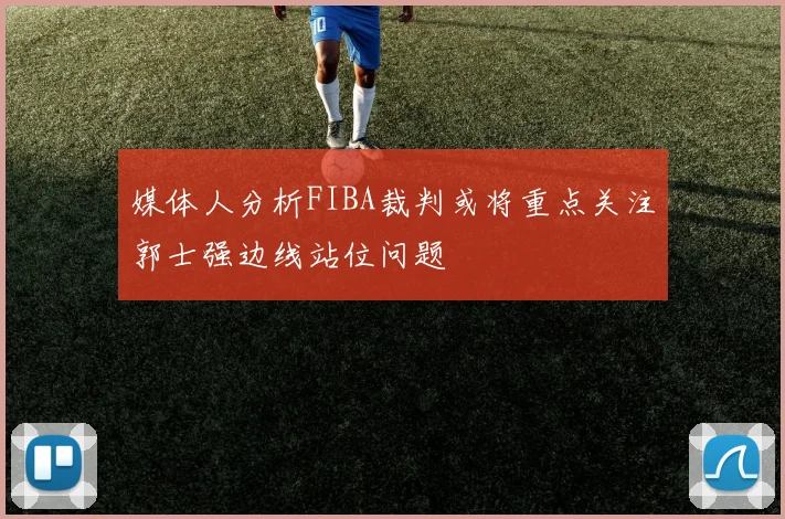 媒体人分析FIBA裁判或将重点关注郭士强边线站位问题