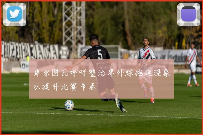 库尔图瓦呼吁整治界外球拖延现象以提升比赛节奏