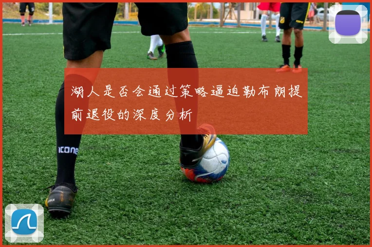 湖人是否会通过策略逼迫勒布朗提前退役的深度分析