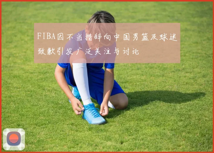 FIBA因不当措辞向中国男篮及球迷致歉引发广泛关注与讨论