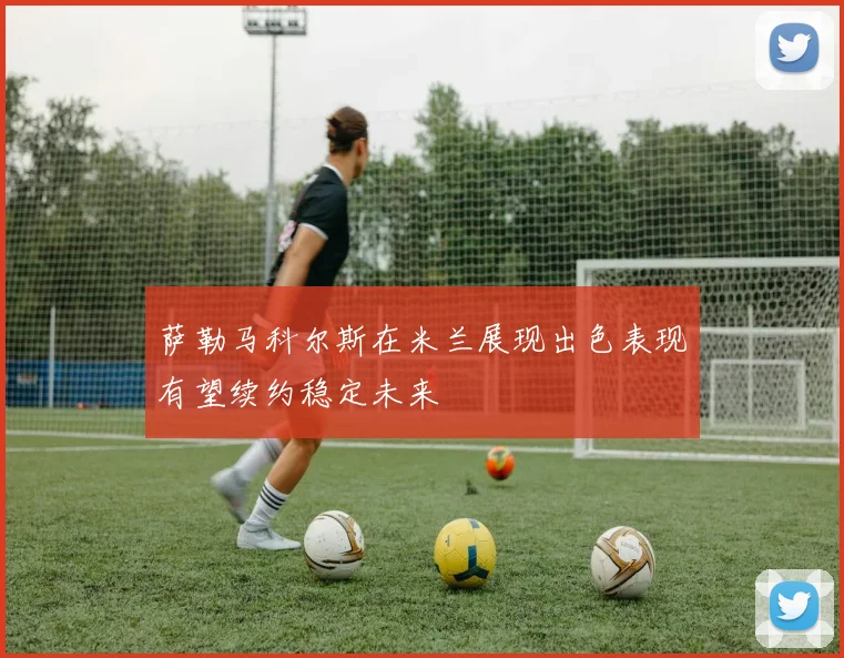 萨勒马科尔斯在米兰展现出色表现有望续约稳定未来