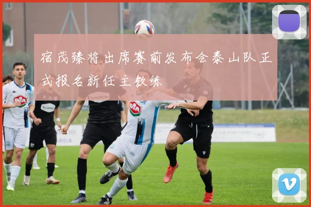 宿茂臻将出席赛前发布会泰山队正式报名新任主教练