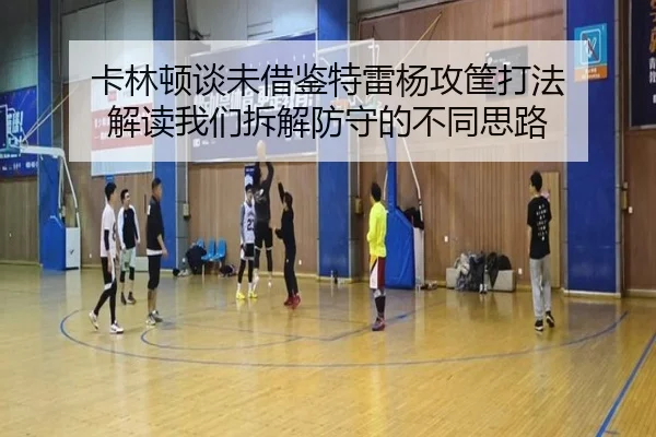 卡林顿谈未借鉴特雷杨攻筐打法 解读我们拆解防守的不同思路 | xingkong